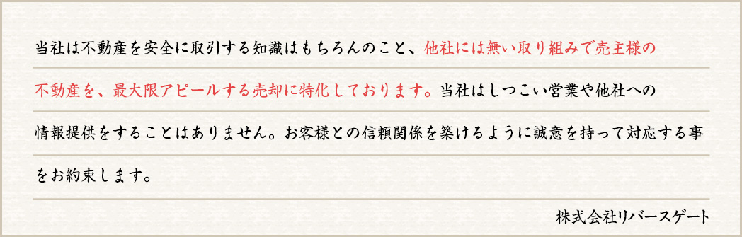 当社は不動産を安全に取引する知識はもちろんのこと、他社には無い取り組みで売主様の不動産を、最大限アピールする売却に特化しております。当社はしつこい営業や他社への情報提供をすることはありません。お客様との信頼関係を築けるように誠意を持って対応する事をお約束します。
